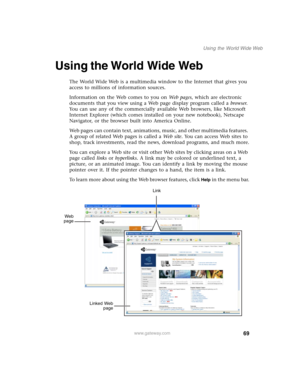 Page 7969
Using the World Wide Web
www.gateway.com
Using the World Wide Web
The World Wide Web is a multimedia window to the Internet that gives you 
access to millions of information sources.
Information on the Web comes to you on We b  p a g e s, which are electronic 
documents that you view using a Web page display program called a browser. 
You can use any of the commercially available Web browsers, like Microsoft 
Internet Explorer (which comes installed on your new notebook), Netscape 
Navigator, or the...