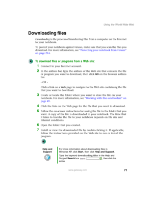 Page 8171
Using the World Wide Web
www.gateway.com
Downloading files
Downloading is the process of transferring files from a computer on the Internet 
to your notebook.
To protect your notebook against viruses, make sure that you scan the files you 
download. For more information, see “Protecting your notebook from viruses” 
on page 214.
To download files or programs from a Web site:
1Connect to your Internet account.
2In the address bar, type the address of the Web site that contains the file 
or program you...