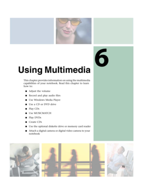 Page 856
75
Using Multimedia
This chapter provides information on using the multimedia 
capabilities of your notebook. Read this chapter to learn 
how to:
■Adjust the volume
■Record and play audio files
■Use Windows Media Player
■Use a CD or DVD drive
■Play CDs
■Use MUSICMATCH
■Play DVDs
■Create CDs
■Use the optional diskette drive or memory card reader
■Attach a digital camera or digital video camera to your 
notebook 