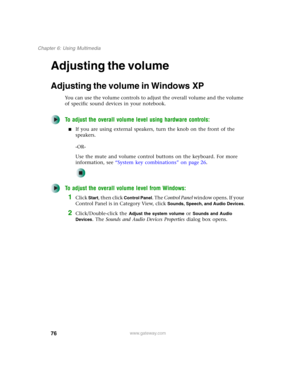 Page 8676
Chapter 6: Using Multimedia
www.gateway.com
Adjusting the volume
Adjusting the volume in Windows XP
You can use the volume controls to adjust the overall volume and the volume 
of specific sound devices in your notebook.
To adjust the overall volume level using hardware controls:
■If you are using external speakers, turn the knob on the front of the 
speakers.
-OR-
Use the mute and volume control buttons on the keyboard. For more 
information, see “System key combinations” on page 26.
To adjust the...