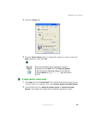 Page 8777
Adjusting the volume
www.gateway.com
3Click the Vo l u m e tab.
4Drag the Device Volume slider to change the volume or click to select the 
Mute check box, then click OK.
To adjust specific volume levels:
1Click Start, then click Control Panel. The Control Panel window opens. If your 
Control Panel is in Category View, click 
Sounds, Speech, and Audio Devices.
2Click/Double-click the Adjust the system volume or Sounds and Audio 
Devices
. The Sounds and Audio Devices Properties dialog box opens.
Help...