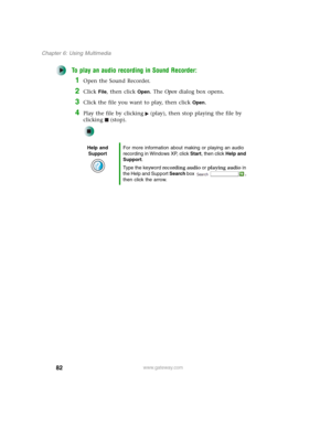 Page 9282
Chapter 6: Using Multimedia
www.gateway.com
To play an audio recording in Sound Recorder:
1Open the Sound Recorder.
2Click File, then click Open. The Open dialog box opens.
3Click the file you want to play, then click Open.
4Play the file by clicking (play), then stop playing the file by 
clicking (stop).
Help and 
SupportFor more information about making or playing an audio 
recording in Windows XP, click Start, then click Help and 
Support.
Type the keyword recording audio or playing audio in 
the...