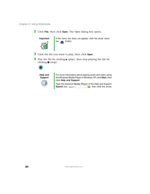 Page 9484
Chapter 6: Using Multimedia
www.gateway.com
2Click File, then click Open. The Open dialog box opens.
3Click the file you want to play, then click Open.
4Play the file by clicking (play), then stop playing the file by 
clicking (stop).
ImportantIf the menu bar does not appear, click the show menu 
bar button.
Help and 
SupportFor more information about playing audio and video using 
the Windows Media Player in Windows XP, click Start, then 
click Help and Support.
Type the keyword Media Player in the...