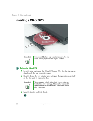 Page 9686
Chapter 6: Using Multimedia
www.gateway.com
Inserting a CD or DVD
To insert a CD or DVD:
1Press the eject button on the CD or DVD drive. After the disc tray opens 
slightly, pull the tray completely open.
2Place the disc in the tray with the label facing up, then press down carefully 
on the disc until it snaps into place
3Push the tray in until it is closed.
ImportantSome music CDs have copy protection software. You may 
not be able to play these CDs on your notebook.
ImportantWhen you place a...