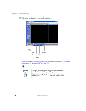 Page 9888
Chapter 6: Using Multimedia
www.gateway.com
3When the media player opens, click (play).
If you do not hear sound or you want to change the volume, see “Adjusting 
the volume in Windows XP” on page 76.
Help and 
SupportFor more information about playing CDs in Windows XP, 
click Start, then click Help and Support.
Type the keyword playing CDs in the Help and Support 
Search box  , then click the arrow.
Play
Stop
Next Previous
MuteVo lu me 