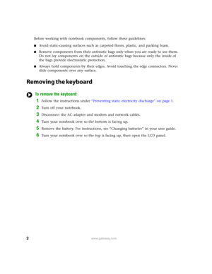 Page 22www.gateway.com
Before working with notebook components, follow these guidelines:
■Avoid static-causing surfaces such as carpeted floors, plastic, and packing foam.
■Remove components from their antistatic bags only when you are ready to use them. 
Do not lay components on the outside of antistatic bags because only the inside of 
the bags provide electrostatic protection.
■Always hold components by their edges. Avoid touching the edge connectors. Never 
slide components over any surface.
Removing the...