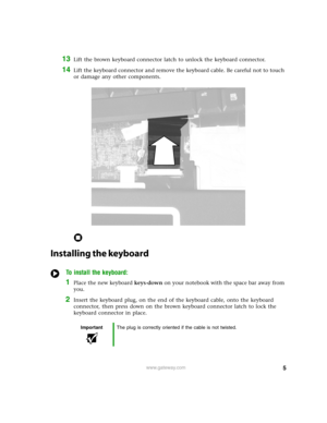 Page 55www.gateway.com
13Lift the brown keyboard connector latch to unlock the keyboard connector.
14Lift the keyboard connector and remove the keyboard cable. Be careful not to touch 
or damage any other components. 
Installing the keyboard
To install the keyboard:
1Place the new keyboard keys-down on your notebook with the space bar away from 
you.
2Insert the keyboard plug, on the end of the keyboard cable, onto the keyboard 
connector, then press down on the brown keyboard connector latch to lock the...