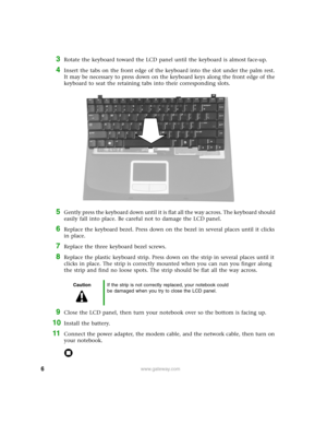 Page 66www.gateway.com
3Rotate the keyboard toward the LCD panel until the keyboard is almost face-up.
4Insert the tabs on the front edge of the keyboard into the slot under the palm rest. 
It may be necessary to press down on the keyboard keys along the front edge of the 
keyboard to seat the retaining tabs into their corresponding slots.
5Gently press the keyboard down until it is flat all the way across. The keyboard should 
easily fall into place. Be careful not to damage the LCD panel.
6Replace the...