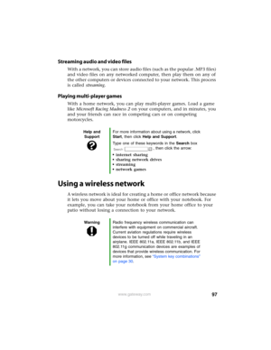 Page 10397www.gateway.com
Streaming audio and video files
With a network, you can store audio files (such as the popular .MP3 files) 
and video files on any networked computer, then play them on any of 
the other computers or devices connected to your network. This process 
is called streaming.
Playing multi-player games
With a home network, you can play multi-player games. Load a game 
like Microsoft Racing Madness 2 on your computers, and in minutes, you 
and your friends can race in competing cars or on...