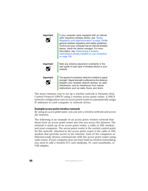 Page 10498www.gateway.com
The most common way to set up a wireless network is Dynamic Host 
Control Protocol (DHCP) using a wireless access point router.
 A DHCP 
network configuration uses an access point router to automatically assign 
IP addresses to each computer or network device.
Example access point wireless network
By using an access point router, you can join a wireless network and access 
the Internet.
The following is an example of an access point wireless network that 
shows how an access point...