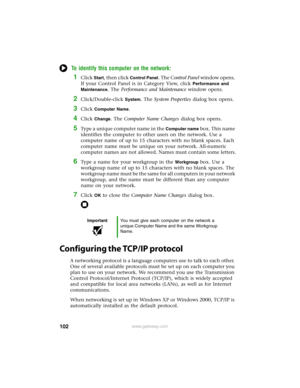 Page 108102www.gateway.com
To identify this computer on the network:
1Click Start, then click Control Panel. The Control Panel window opens. 
If your Control Panel is in Category View, click 
Performance and 
Maintenance
. The Performance and Maintenance window opens.
2Click/Double-click System. The System Properties dialog box opens.
3Click Computer Name.
4Click Change. The Computer Name Changes dialog box opens.
5Type a unique computer name in the Computer name bo x. Th is na m e 
identifies the computer to...