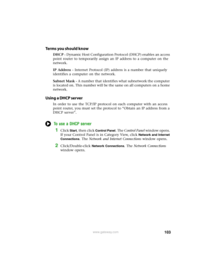 Page 109103www.gateway.com
Terms you should know
DHCP - Dynamic Host Configuration Protocol (DHCP) enables an access 
point router to temporarily assign an IP address to a computer on the 
network.
IP Address - Internet Protocol (IP) address is a number that uniquely 
identifies a computer on the network.
Subnet Mask - A number that identifies what subnetwork the computer 
is located on. This number will be the same on all computers on a home 
network.
Using a DHCP server
In order to use the TCP/IP protocol on...