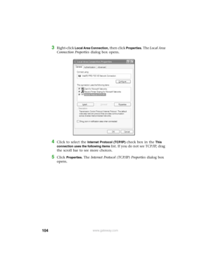 Page 110104www.gateway.com
3Right-click Local Area Connection, then click Properties. The Local Area 
Connection Properties dialog box opens.
4Click to select the Internet Protocol (TCP/IP) check box in the This 
connection uses the following items 
list. If you do not see TCP/IP, drag 
the scroll bar to see more choices.
5Click Properties. The Internet Protocol (TCP/IP) Properties dialog box 
opens. 