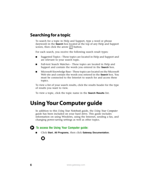 Page 126www.gateway.com
Searching for a topic
To search for a topic in Help and Support, type a word or phrase 
(keyword) in the 
Search box located at the top of any Help and Support 
screen, then click the arrow button.
For each search, you receive the following search result types:
■Suggested Topics - These topics are located in Help and Support and 
are relevant to your search topic.
■Full-text Search Matches - These topics are located in Help and 
Support and contain the words you entered in the 
Search...