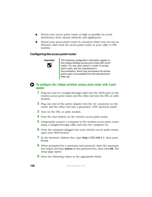 Page 112106www.gateway.com
■Mount your access point router as high as possible (to avoid 
interference from natural obstacles and appliances).
■Mount your access point router in a location where you can run an 
Ethernet cable from the access point router to your cable or DSL 
modem.
Configuring the access point router
To configure the Linksys wireless access point router with 4-port 
switch:
1Plug one end of a straight-through cable into the WAN port on the 
wireless access point router and the other end into...