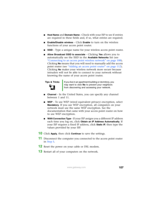 Page 113107www.gateway.com
■Host Name and Domain Name - Check with your ISP to see if entries 
are required in these fields and, if so, what entries are required.
■Enable/Disable wireless - Click Enable to turn on the wireless 
functions of your access point router.
■SSID - Type a unique name for your wireless access point router.
■Allow Broadcast SSID to associate - Clicking Ye s allows you to 
automatically see the SSID in the 
Available Networks list (see 
“Connecting to an access point wireless network” on...