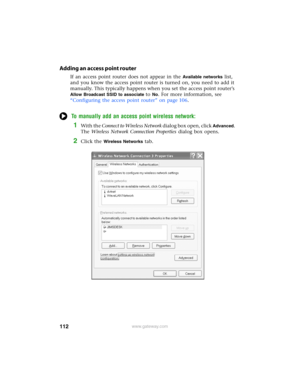 Page 118112www.gateway.com
Adding an access point router
If an access point router does not appear in the Available networks list, 
and you know the access point router is turned on, you need to add it 
manually. This typically happens when you set the access point router’s 
Allow Broadcast SSID to associate to No. For more information, see 
“Configuring the access point router” on page 106.
To manually add an access point wireless network:
1With the Connect to Wireless Network dialog box open, click Advanced....