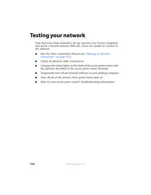 Page 120114www.gateway.com
Testing your network
Now that your home network is set up, log onto one of your computers 
and access a favorite Internet Web site. If you are unable to connect to 
the Internet:
■Run the New Connection Wizard (see “Sharing an Internet 
connection” on page 115)
■Check all physical cable connections
■Compare the status lights on the front of the access point router with 
the patterns described in the access point router literature
■Temporarily turn off any firewall software on your...