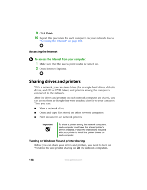 Page 124118www.gateway.com
9Click Finish.
10Repeat this procedure for each computer on your network. Go to 
“Accessing the Internet” on page 118.
Accessing the Internet
To access the Internet from your computer:
1Make sure that the access point router is turned on.
2Open Internet Explorer.
Sharing drives and printers
With a network, you can share drives (for example hard drives, diskette 
drives, and CD or DVD drives) and printers among the computers 
connected to the network.
After the drives and printers on...