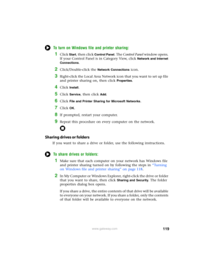 Page 125119www.gateway.com
To turn on Windows file and printer sharing:
1Click Start, then click Control Panel. The Control Panel window opens. 
If your Control Panel is in Category View, click 
Network and Internet 
Connections
.
2Click/Double-click the Network Connections icon.
3Right-click the Local Area Network icon that you want to set up file 
and printer sharing on, then click 
Properties.
4Click Install.
5Click Service, then click Add.
6Click File and Printer Sharing for Microsoft Networks.
7Click OK....