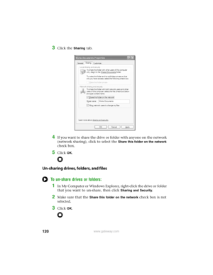 Page 126120www.gateway.com
3Click the Sharing tab.
4If you want to share the drive or folder with anyone on the network 
(network sharing), click to select the 
Share this folder on the network 
check box.
5Click OK.
Un-sharing drives, folders, and files
To un-share drives or folders:
1In My Computer or Windows Explorer, right-click the drive or folder 
that you want to un-share, then click 
Sharing and Security.
2Make sure that the Share this folder on the network check box is not 
selected.
3Click OK. 