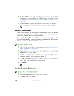 Page 128122www.gateway.com
4Double-click the name of your workgroup. The names of each of the 
computers in your workgroup are listed. For more information about 
workgroups, see “Naming the computers and the workgroup” on 
page 101.
5Double-click the name of the computer containing the drive or 
folder you want to view. All shared drives and folders are listed.
Mapping a network drive
After a drive or folder on one computer is mapped as a drive on another 
computer, the contents of the drive or folder can be...