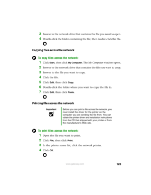 Page 129123www.gateway.com
3Browse to the network drive that contains the file you want to open.
4Double-click the folder containing the file, then double-click the file.
Copying files across the network
To copy files across the network:
1Click Start, then click My Computer. The My Computer window opens.
2Browse to the network drive that contains the file you want to copy.
3Browse to the file you want to copy.
4Click the file.
5Click Edit, then click Copy.
6Double-click the folder where you want to copy the file...