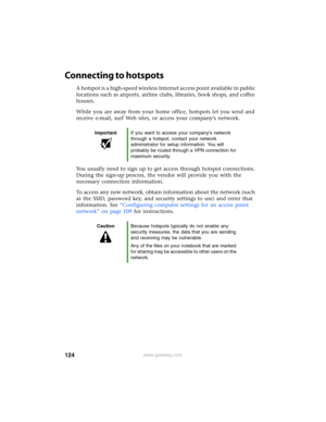 Page 130124www.gateway.com
Connecting to hotspots
A hotspot is a high-speed wireless Internet access point available in public 
locations such as airports, airline clubs, libraries, book shops, and coffee 
houses.
While you are away from your home office, hotspots let you send and 
receive e-mail, surf Web sites, or access your company’s network.
You usually need to sign up to get access through hotspot connections. 
During the sign-up process, the vendor will provide you with the 
necessary connection...