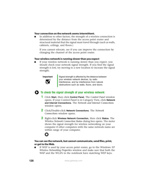 Page 132126www.gateway.com
Your connection on the network seems intermittent.
■In addition to other factors, the strength of a wireless connection is 
determined by the distance from the access point router and 
structural material that the signal must travel through (such as walls, 
cabinets, ceilings, and floors.)
If you cannot relocate, see if you can improve the connection by 
changing the channel of the access point router.
Your wireless network is running slower than you expect
■If your wireless network is...