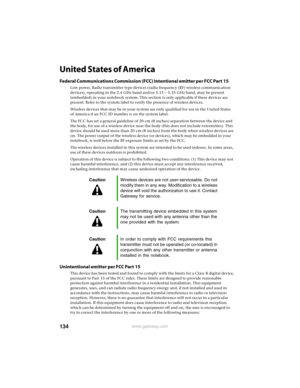 Page 140134www.gateway.com
United States of America
Federal Communications Commission (FCC) Intentional emitter per FCC Part 15
Low power, Radio transmitter type devices (radio frequency (RF) wireless communication 
devices), operating in the 2.4 GHz band and/or 5.15 – 5.35 GHz band, may be present 
(embedded) in your notebook system. This section is only applicable if these devices are 
present. Refer to the system label to verify the presence of wireless devices.
Wireless devices that may be in your system are...