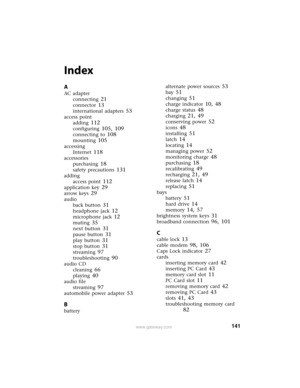 Page 147141www.gateway.com
Index
A
AC adapter
connecting
 21
connector 13
international adapters 53
access point
adding
 112
configuring 105, 109
connecting to 108
mounting 105
accessing
Internet
 118
accessories
purchasing
 18
safety precautions 131
adding
access point
 112
application key 29
arrow keys 29
audio
back button
 31
headphone jack 12
microphone jack 12
muting 35
next button 31
pause button 31
play button 31
stop button 31
streaming 97
troubleshooting 90
audio CD
cleaning
 66
playing 40
audio file...