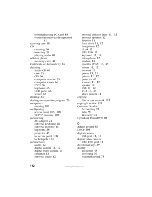 Page 148142www.gateway.com
troubleshooting PC Card 88
types of memory cards supported 
41
carrying case 18
CD
cleaning
 66
inserting 39
playing audio 40
cellular phone
memory cards
 41
Certificate of Authenticity 16
cleaning
audio CD
 66
case 65
CD 66
computer exterior 65
computer screen 66
DVD 66
keyboard 65
LCD panel 66
screen 66
clicking 33
closing unresponsive program 26
computers
naming
 101
configuring
access point
 105, 109
TCP/IP protocol 102
connecting
AC adapter
 21
external keyboard 28
external...