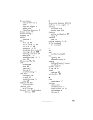 Page 149143www.gateway.com
documentation
Gateway Web site
 3
help 5
Help and Support 5
online help 7
Using Your Computer 6
domain name 107
double-clicking 33
dragging 34
drivers
updating
 4
drives
DVD
 12, 38
DVD/CD-RW 12, 38
DVD-RW 12, 38
hard drive 14, 59
identifying drive types 38
mapping network 122
replacing hard drive 59
sharing 96, 118
troubleshooting 76, 79
types 38
DSL modem 98, 106
DVD
cleaning
 66
drive 38
inserting 39
playing 40
troubleshooting 76
DVD drive
identifying
 38
locating 12
troubleshooting...