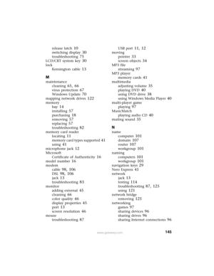 Page 151145www.gateway.com
release latch 10
switching display 30
troubleshooting 75
LCD/CRT system key 30
lock
Kensington cable
 13
M
maintenance
cleaning
 65, 66
virus protection 67
Windows Update 70
mapping network drives 122
memory
bay
 14
installing 57
purchasing 18
removing 57
replacing 57
troubleshooting 82
memory card reader
locating
 11
memory card types supported 41
using 41
microphone jack 12
Microsoft
Certificate of Authenticity
 16
model number 16
modem
cable
 98, 106
DSL 98, 106
jack 13...