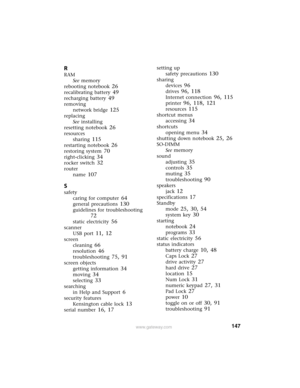 Page 153147www.gateway.com
R
RAM
See memory
rebooting notebook
 26
recalibrating battery 49
recharging battery 49
removing
network bridge
 125
replacing
See installing
resetting notebook
 26
resources
sharing
 115
restarting notebook 26
restoring system 70
right-clicking 34
rocker switch 32
router
name
 107
S
safety
caring for computer
 64
general precautions 130
guidelines for troubleshooting 
72
static electricity 56
scanner
USB port
 11, 12
screen
cleaning
 66
resolution 46
troubleshooting 75, 91
screen...