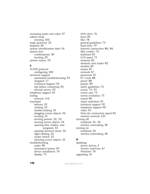 Page 154148www.gateway.com
streaming audio and video 97
subnet mask
entering
 103
surge protector 23
Suspend 30
system identification label 16
system keys
combinations
 30
locating 29
system restore 70
T
TCP/IP protocol
configuring
 102
technical support
automated troubleshooting
 93
eSupport 17
Technical Support 93
tips before contacting 92
tutorial service 93
telephone support 92
testing
network
 114
touchpad
buttons
 32
clicking 33
double-clicking 33
dragging screen objects 34
locating 15
moving pointer 32,...