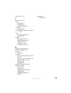 Page 155149www.gateway.com
USB port 11, 12
V
VGA port 13, 45
video
playing
 40
streaming 97
troubleshooting 91
video file
streaming
 97
viewing shared drives and folders 
121
virus
protecting against
 67
removing 67
volume
adjusting
 12, 35
adjusting modem 86
controls 12, 35
muting 12, 35
troubleshooting 90
W
waking up notebook 25
WAN IP Address 107
Web site
Gateway
 3
Windows
file and printer sharing
 118
key 29
New Connection Wizard 115
Product Key Code 16
restoring 70
updating 70
Windows Media Player 40...