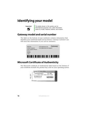 Page 2216www.gateway.com
Identifying your model
Gateway model and serial number
The label on the bottom of your notebook contains information that 
identifies your notebook model and its features. Gateway Customer Care 
will need this information if you call for assistance.
Microsoft Certificate of Authenticity
The Microsoft Certificate of Authenticity label found on the bottom of 
your notebook includes the product key code for your operating system.
ImportantThe labels shown in this section are for...