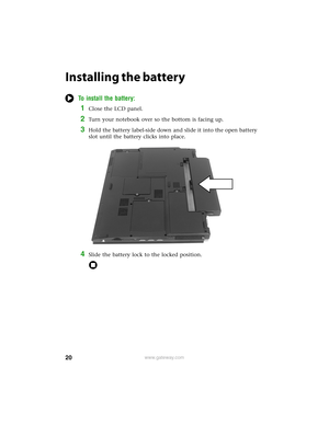 Page 2620www.gateway.com
Installing the battery
To install the battery:
1Close the LCD panel.
2Turn your notebook over so the bottom is facing up.
3Hold the battery label-side down and slide it into the open battery 
slot until the battery clicks into place.
4Slide the battery lock to the locked position. 