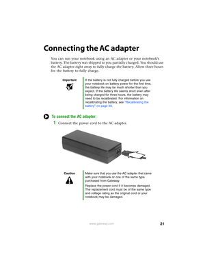 Page 2721www.gateway.com
Connecting the AC adapter
You can run your notebook using an AC adapter or your notebook’s 
battery. The battery was shipped to you partially charged. You should use 
the AC adapter right away to fully charge the battery. Allow three hours 
for the battery to fully charge.
To connect the AC adapter:
1Connect the power cord to the AC adapter.
ImportantIf the battery is not fully charged before you use 
your notebook on battery power for the first time, 
the battery life may be much...