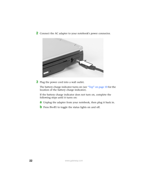 Page 2822www.gateway.com
2Connect the AC adapter to your notebook’s power connector.
3Plug the power cord into a wall outlet.
The battery charge indicator turns on (see “Top” on page 10 for the 
location of the battery charge indicator).
If the battery charge indicator does not turn on, complete the 
following steps until it turns on:
aUnplug the adapter from your notebook, then plug it back in.
bPress FN+F1 to toggle the status lights on and off. 