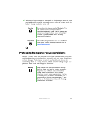 Page 2923www.gateway.com
4When you finish using your notebook for the first time, turn off your 
notebook and leave your notebook connected to AC power until the 
battery charge indicator turns off.
Protecting from power source problems
During a power surge, the voltage level of electricity coming into your 
notebook can increase to far above normal levels and cause data loss or 
system damage. Protect your notebook and peripheral devices by 
connecting them to a surge protector, which absorbs voltage surges...