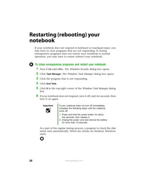 Page 3226www.gateway.com
Restarting (rebooting) your 
notebook
If your notebook does not respond to keyboard or touchpad input, you 
may have to close programs that are not responding. If closing 
unresponsive programs does not restore your notebook to normal 
operation, you may have to restart (reboot) your notebook.
To close unresponsive programs and restart your notebook:
1Press CTRL+ALT+DEL. The Windows Security dialog box opens.
2Click  	
. The Windows Task Manager dialog box opens.
3Click the...