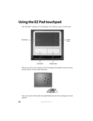 Page 3832www.gateway.com
Using the EZ Pad touchpad
The EZ Pad™ consists of a touchpad, two buttons, and a scroll zone.
When you move your finger on the touchpad, the pointer (arrow) on the 
screen moves in the same direction.
You can use the EZ-Pad left and right buttons below the touchpad to select 
objects.
Touchpad
Left button Right buttonScroll 
zone 