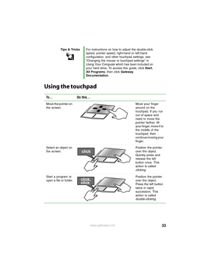 Page 3933www.gateway.com
Using the touchpad
Tips & TricksFor instructions on how to adjust the double-click 
speed, pointer speed, right-hand or left-hand 
configuration, and other touchpad settings, see 
“Changing the mouse or touchpad settings” in 
Using Your Computer which has been included on 
your hard drive. To access this guide, click Start, 
All Programs, then click Gateway 
Documentation.
To... Do this...
Move the pointer on 
the screen.Move your finger 
around on the 
touchpad. If you run 
out of...