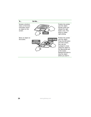 Page 4034www.gateway.com Access a shortcut 
menu or find more 
information about 
an object on the 
screen.Position the pointer 
over the object. 
Quickly press and 
release the right 
button once. This 
action is called 
right-clicking.
Move an object on 
the screen.Position the pointer 
over the object. 
Press the left button 
and hold it down, 
then use the 
touchpad to move 
(drag) the object to 
the appropriate part 
of the screen. 
Release the button to 
drop the object 
where you want it.
To... Do this... 