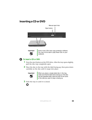 Page 4539www.gateway.com
Inserting a CD or DVD
To insert a CD or DVD:
1Press the eject button on the DVD drive. After the tray opens slightly, 
pull the disc tray completely open.
2Place the disc in the tray with the label facing up, then press down 
carefully on the disc until it snaps into place.
3Push the tray in until it is closed.
ImportantSome music CDs have copy protection software. 
You may not be able to play these CDs on your 
notebook.
ImportantWhen you place a single-sided disc in the tray, 
make...