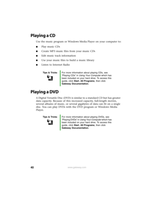 Page 4640www.gateway.com
Playing a CD
Use the music program or Windows Media Player on your computer to:
■Play music CDs
■Create MP3 music files from your music CDs
■Edit music track information
■Use your music files to build a music library
■Listen to Internet Radio
Playing a DVD
A Digital Versatile Disc (DVD) is similar to a standard CD but has greater 
data capacity. Because of this increased capacity, full-length movies, 
several albums of music, or several gigabytes of data can fit on a single 
disc. You...