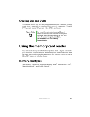 Page 4741www.gateway.com
Creating CDs and DVDs
You can use the CD and DVD burning program on your computer to copy 
tracks from a music CD to your hard drive, copy or create data CDs and 
DVDs, create music CDs, create video DVDs, and more.
Using the memory card reader
You can use memory cards to transfer pictures from a digital camera to 
your notebook. You can also use the memory card reader to transfer data 
between your notebook and a device that uses memory cards, such as a 
PDA, MP3 player, or cellular...