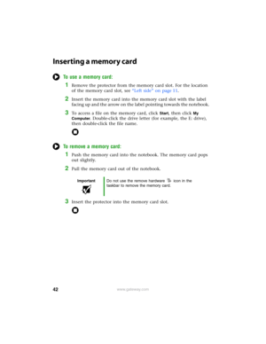 Page 4842www.gateway.com
Inserting a memory card
To use a memory card:
1Remove the protector from the memory card slot. For the location 
of the memory card slot, see “Left side” on page 11.
2Insert the memory card into the memory card slot with the label 
facing up and the arrow on the label pointing towards the notebook.
3To access a file on the memory card, click Start, then click My 
Computer
. Double-click the drive letter (for example, the E: drive), 
then double-click the file name.
To remove a memory...